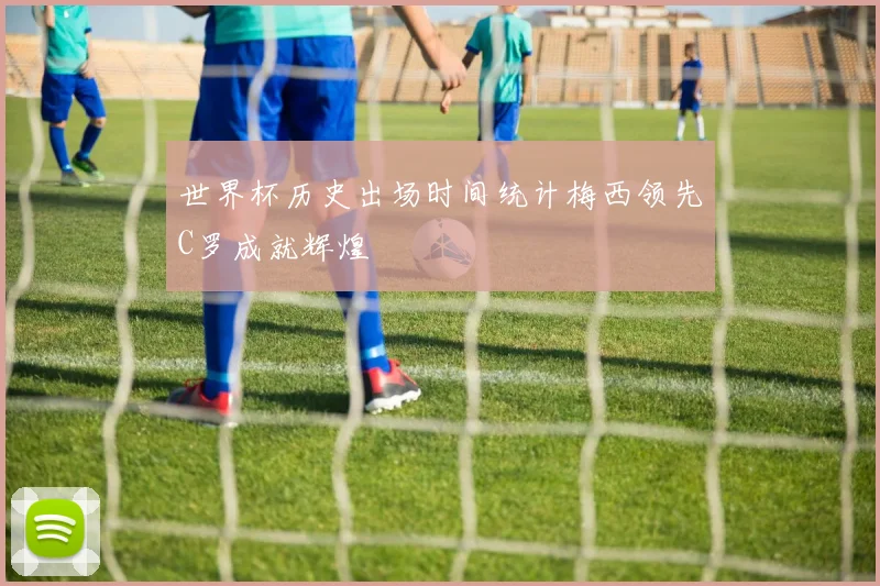 世界杯历史出场时间统计梅西领先C罗成就辉煌