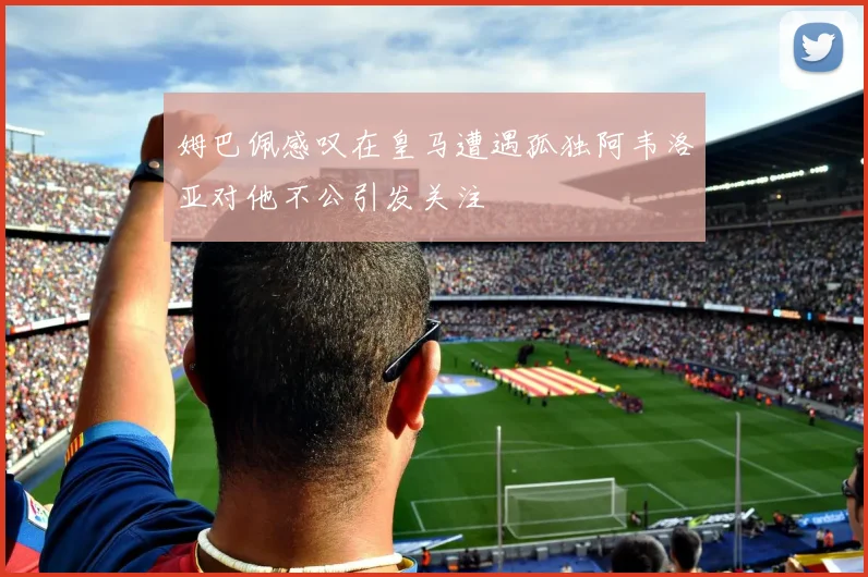 姆巴佩感叹在皇马遭遇孤独阿韦洛亚对他不公引发关注