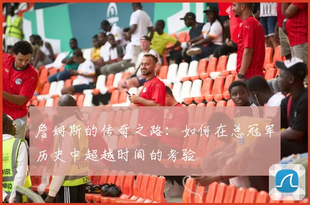 詹姆斯的传奇之路：如何在总冠军历史中超越时间的考验