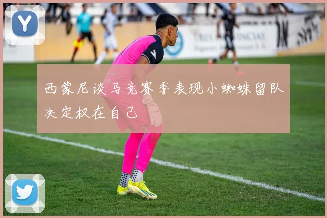 西蒙尼谈马竞赛季表现小蜘蛛留队决定权在自己