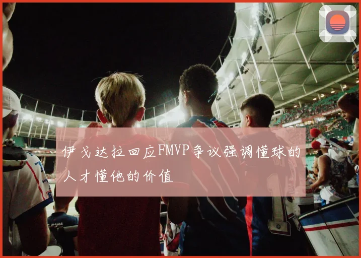伊戈达拉回应FMVP争议强调懂球的人才懂他的价值