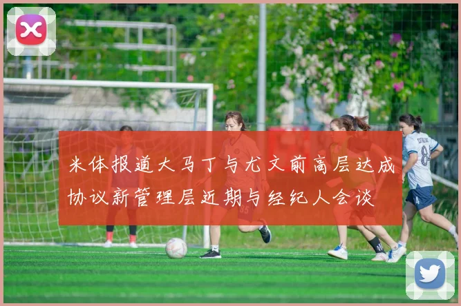 米体报道大马丁与尤文前高层达成协议新管理层近期与经纪人会谈