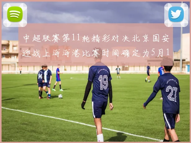 中超联赛第11轮精彩对决北京国安迎战上海海港比赛时间确定为5月10日19点35分