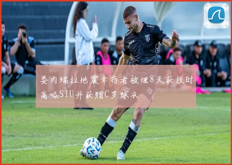 委内瑞拉地震幸存者被埋8天获救时高喊SIU并获赠C罗球衣