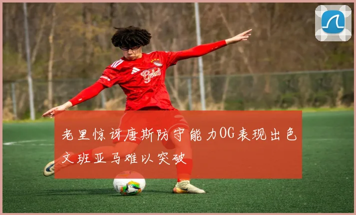 老里惊讶唐斯防守能力OG表现出色文班亚马难以突破