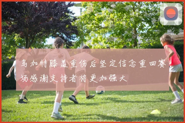 乌加特膝盖重伤后坚定信念重回赛场感谢支持者将更加强大