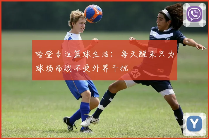 哈登专注篮球生活：每天醒来只为球场而战不受外界干扰