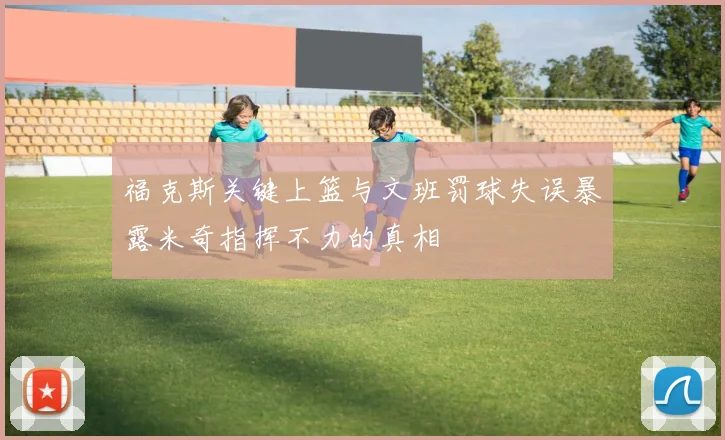 福克斯关键上篮与文班罚球失误暴露米奇指挥不力的真相