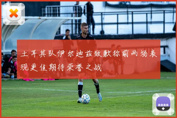 土耳其队伊尔迪兹致歉称前两场表现更佳期待荣誉之战