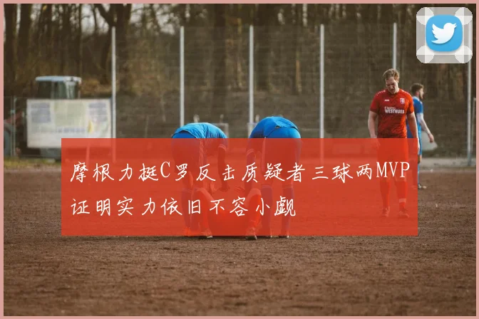 摩根力挺C罗反击质疑者三球两MVP证明实力依旧不容小觑