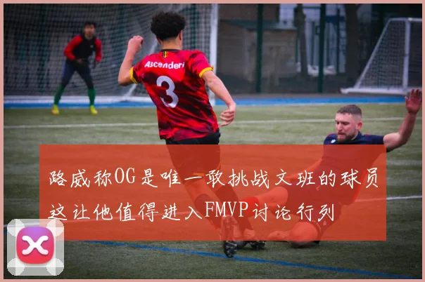 路威称OG是唯一敢挑战文班的球员这让他值得进入FMVP讨论行列
