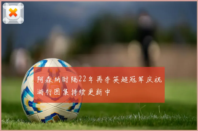 阿森纳时隔22年再夺英超冠军庆祝游行图集持续更新中