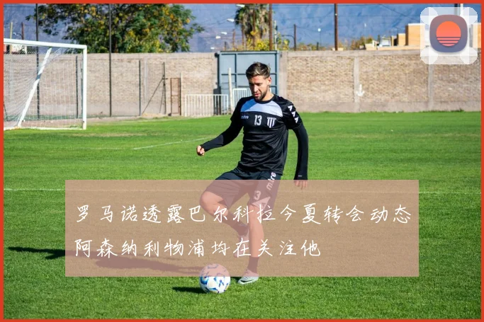 罗马诺透露巴尔科拉今夏转会动态阿森纳利物浦均在关注他
