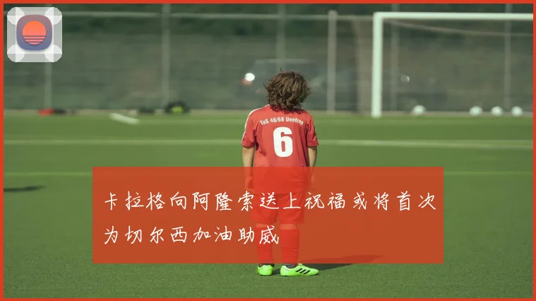 卡拉格向阿隆索送上祝福或将首次为切尔西加油助威