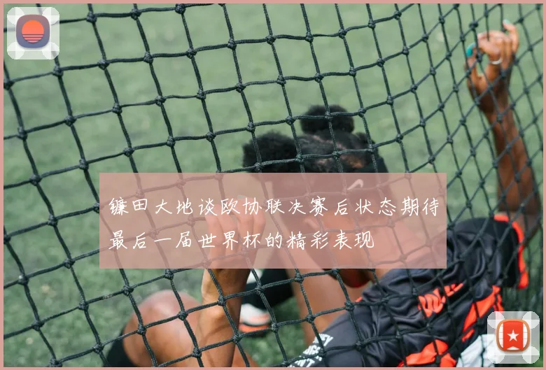 镰田大地谈欧协联决赛后状态期待最后一届世界杯的精彩表现
