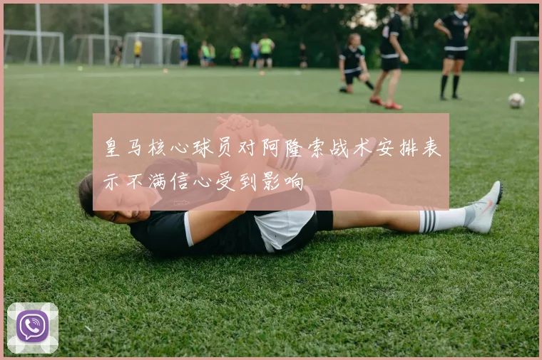皇马核心球员对阿隆索战术安排表示不满信心受到影响