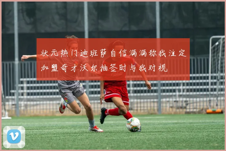 状元热门迪班萨自信满满称我注定加盟奇才沃尔抽签时与我对视