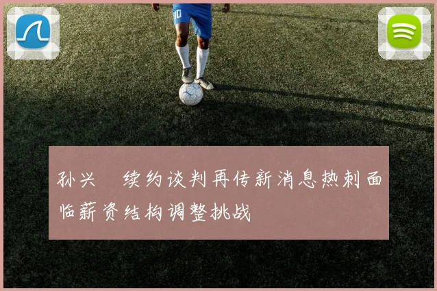 孙兴慜续约谈判再传新消息热刺面临薪资结构调整挑战